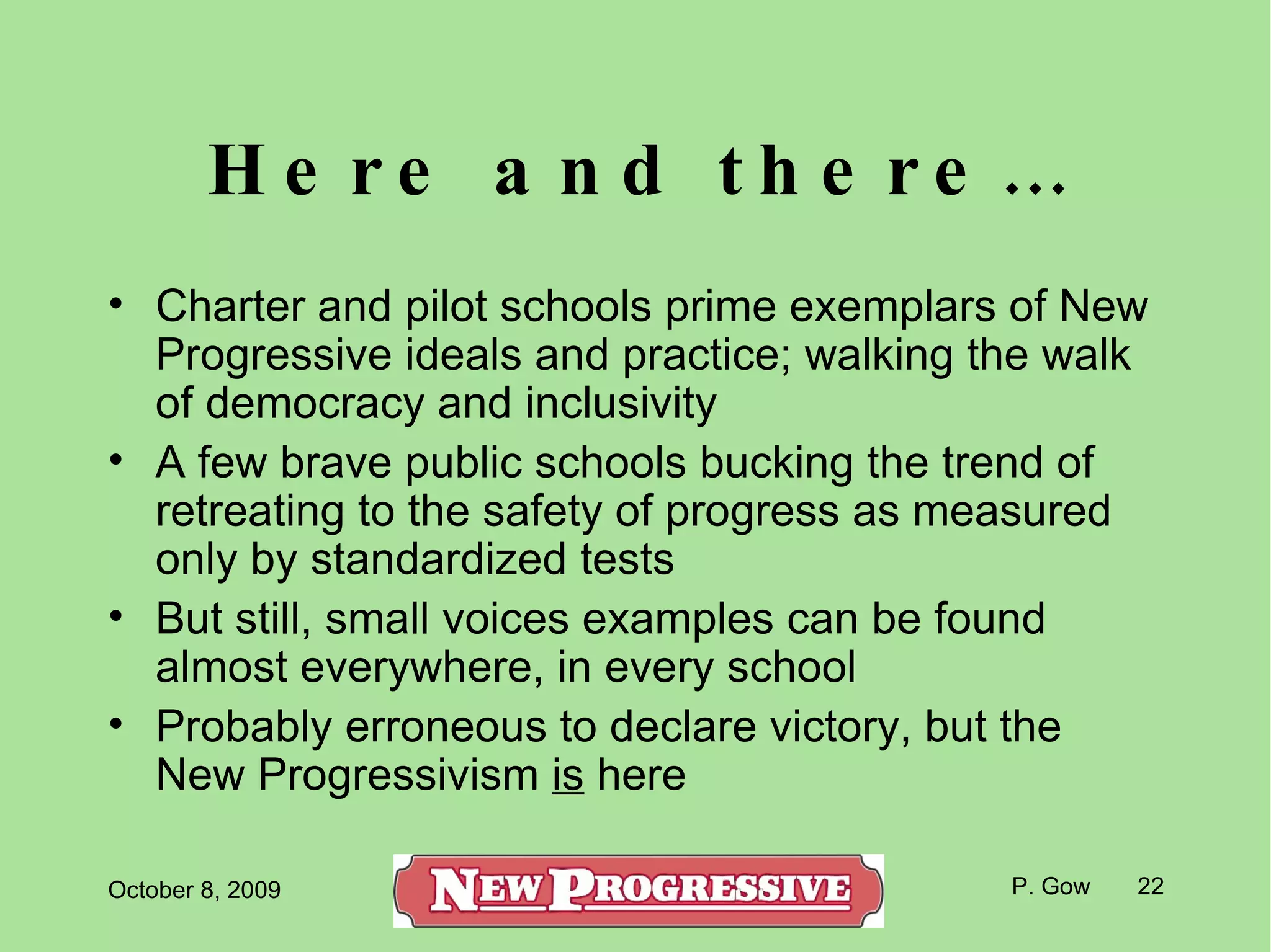 Here and there… Charter and pilot schools prime exemplars of New Progressive ideals and practice; walking the walk of democracy and inclusivity A few brave public schools bucking the trend of retreating to the safety of progress as measured only by standardized tests But still, small voices examples can be found almost everywhere, in every school Probably erroneous to declare victory, but the New Progressivism  is  here 