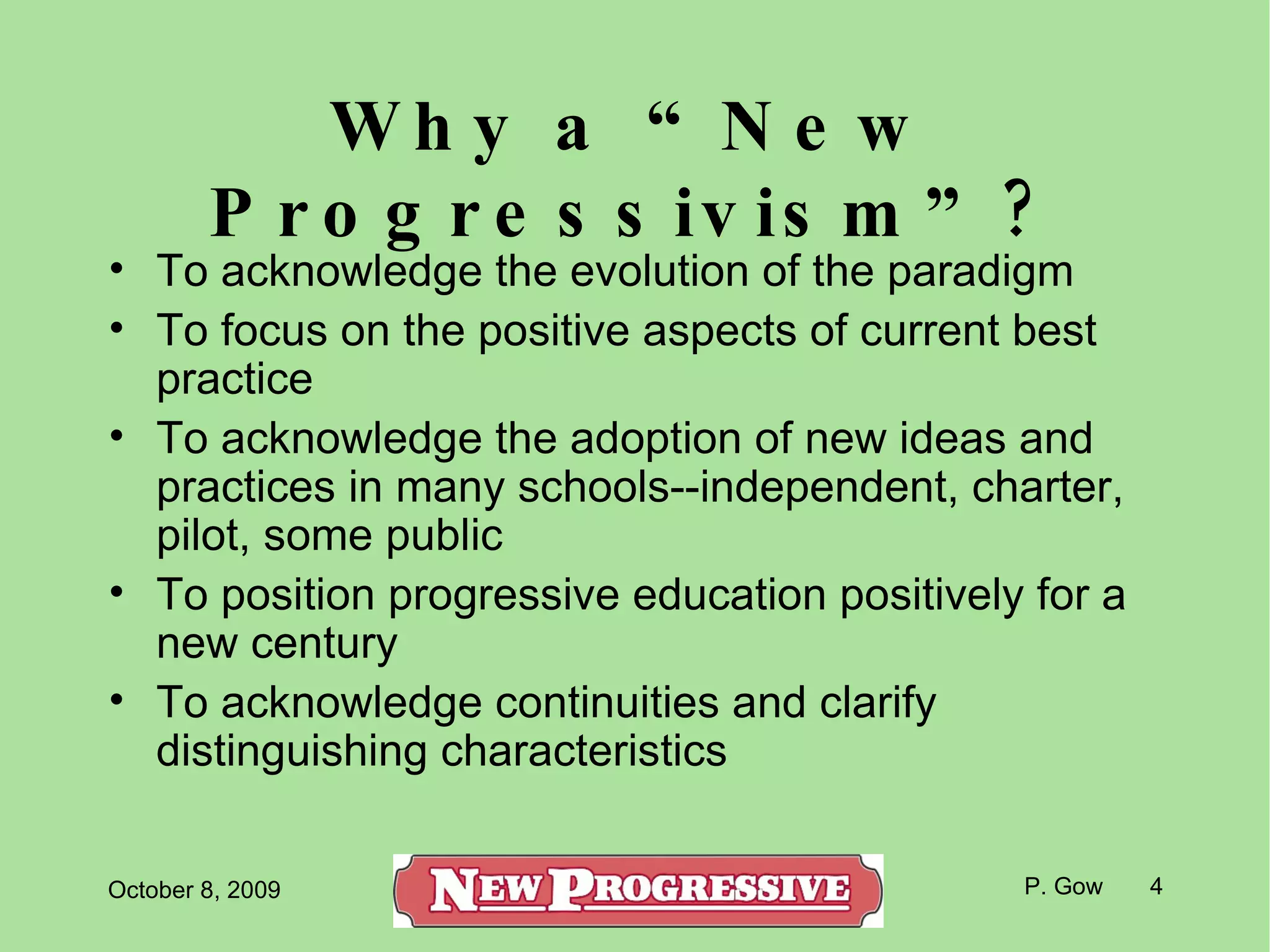 Why a “New Progressivism”? To acknowledge the evolution of the paradigm To focus on the positive aspects of current best practice To acknowledge the adoption of new ideas and practices in many schools--independent, charter, pilot, some public To position progressive education positively for a new century To acknowledge continuities and clarify distinguishing characteristics  