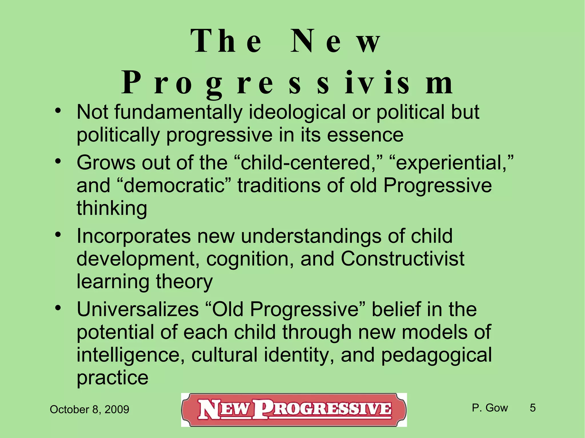 The New Progressivism Not fundamentally ideological or political but politically progressive in its essence Grows out of the “child-centered,” “experiential,” and “democratic” traditions of old Progressive thinking Incorporates new understandings of child development, cognition, and Constructivist learning theory Universalizes “Old Progressive” belief in the potential of each child through new models of intelligence, cultural identity, and pedagogical practice 