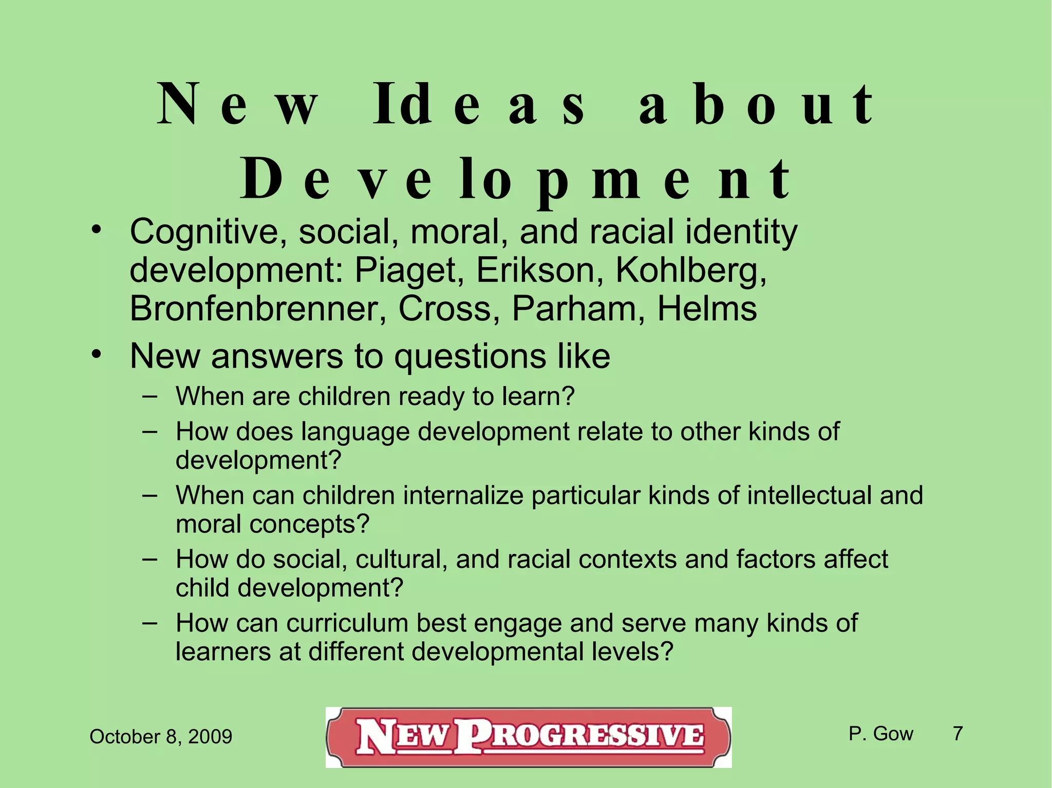 New Ideas about Development Cognitive, social, moral, and racial identity development: Piaget, Erikson, Kohlberg, Bronfenbrenner, Cross, Parham, Helms New answers to questions like When are children ready to learn? How does language development relate to other kinds of development? When can children internalize particular kinds of intellectual and moral concepts? How do social, cultural, and racial contexts and factors affect child development? How can curriculum best engage and serve many kinds of learners at different developmental levels? 