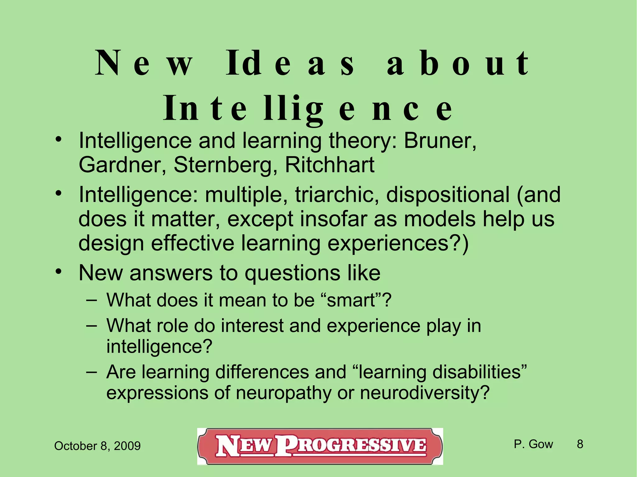 New Ideas about Intelligence Intelligence and learning theory: Bruner, Gardner, Sternberg, Ritchhart Intelligence: multiple, triarchic, dispositional (and does it matter, except insofar as models help us design effective learning experiences?) New answers to questions like What does it mean to be “smart”?  What role do interest and experience play in intelligence? Are learning differences and “learning disabilities” expressions of neuropathy or neurodiversity? 