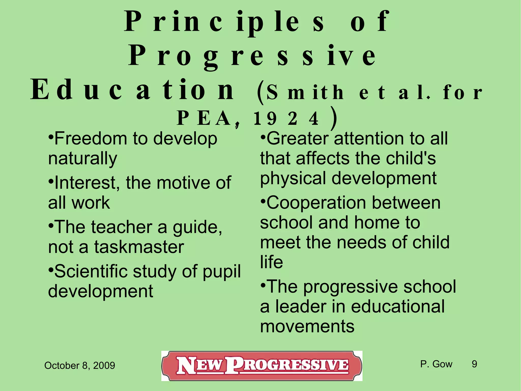 Principles of Progressive Education  (Smith et al. for PEA, 1924) ‏ Freedom to develop naturally Interest, the motive of all work The teacher a guide, not a taskmaster Scientific study of pupil development Greater attention to all that affects the child's physical development Cooperation between school and home to meet the needs of child life The progressive school a leader in educational movements 