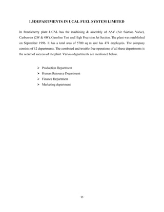1.5 DEPARTMENTS IN UCAL FUEL SYSTEM LIMITED

In Pondicherry plant UCAL has the machining & assembly of ASV (Air Suction Valve),
Carburetor (2W & 4W), Gasoline Test and High Precision Jet Section. The plant was established
on September 1996. It has a total area of 5700 sq m and has 474 employees. The company
consists of 12 departments. The combined and trouble free operations of all these departments is
the secret of success of the plant. Various departments are mentioned below.



              Production Department
              Human Resource Department
              Finance Department
              Marketing department




                                               11
 