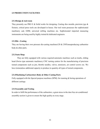 2.5 PRODUCTION FACILITIES



2.5.1Design & tool room
They presently use PRO E & Solid works for designing. Casting dies moulds, precision jigs &
fixtures, critical press tools are developed in house. Our tool room possesses the sophisticated
machinery cad, EDM, universal milling machines etc. Sophisticated imported measuring
instruments are being used by highly trained & dedicated engineers.


2.5.2Die –Casting
They are having their own pressure die-casting machines120 & 250Tonneproducing carburettor
body & other parts.


2.5.3Auto Shop
       They are fully equipped with various required automatic machines such as traubs, sliding
head (Swiss type automatic machines), CNC turning centres for the manufacturing of precision
turned components such as jets, throttle needles, valves, atomizers, air control screws etc. We
have tremendous additional capacity to produce in quantity all types of turned components.


2.5.4Machining Carburettors Body & Other Casting Parts
Fully equipped with the Special purpose machines (SPM): for reaming & boring operations of
different castings.


2.5.5Assembly and Testing
In order to fulfil the performance of the carburettor, a great stress in the dust free air-conditioned
assembly section is given to ensure the high quality at every stage.




                                                  15
 