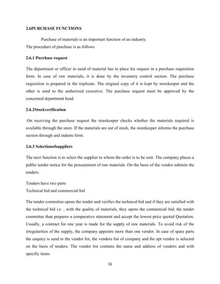 2.6PURCHASE FUNCTIONS

           Purchase of materials is an important function of an industry.
The procedure of purchase is as follows

2.6.1 Purchase request

The department or officer in need of material has to place his request in a purchase requisition
form. In case of raw materials, it is done by the inventory control section. The purchase
requisition is prepared in the triplicate. The original copy of it is kept by storekeeper and the
other is send to the authorized executive. The purchase request must be approved by the
concerned department head.

2.6.2Stockverification

On receiving the purchase request the storekeeper checks whether the materials required is
available through the store. If the materials are out of stock, the storekeeper informs the purchase
section through and indents form.

2.6.3 Selectionofsuppliers

The next function is to select the supplier to whom the order is to be sent. The company places a
public tender notice for the procurement of raw materials .On the basis of the vendor submits the
tenders.

Tenders have two parts
Technical bid and commercial bid

The tender committee opens the tender and verifies the technical bid and if they are satisfied with
the technical bid i.e. , with the quality of materials, they opens the commercial bid, the tender
committee than prepares a comparative statement and accept the lowest price quoted Quotation.
Usually, a contract for one year is made for the supply of raw materials. To avoid risk of the
irregularities of the supply, the company appoints more than one vendor. In case of spare parts
the enquiry is send to the vendor for, the vendors list of company and the apt vendor is selected
on the basis of tenders. The vendor list contains the name and address of vendors and with
specific items

                                                  16
 