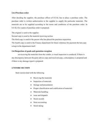 2.6.4 Purchase order

After deciding the supplier, the purchase officer of UCAL has to place a purchase order. The
purchase order is written authorization to the supplier to supply the particular materials. The
materials are to be supplied according to the terms and conditions of the purchase order. In
UCAL five copies of purchase order is prepared.

The original is send to the supplier.
Second copy is send to the material receiving section
The third copy is send to the person who has placed the purchase requisition
The fourth copy is send to the Finance department for future reference for payment the last copy
is kept in the department itself.

2.6.5Inspection of goods and quotation reception
        on receiving the materials from the vendor, a visual inspection is conduced. If there is
any discrepancy between the party advice copy and received copy, a discrepancy is prepared and
if there is any damage report is prepared.


2.7STORE SECTION

     Store section deal with the following

                             Receiving the materials
                             Inspection of materials
                             Storage and presentation
                             Proper classification and codification of materials
                             Materials handling
                             issue and dispatch
                             Stock records
                             Store accounting
                             Stock taking




                                                  17
 