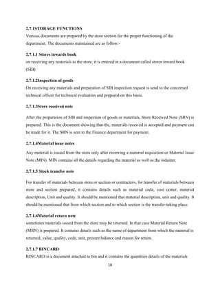 2.7.1STORAGE FUNCTIONS
Various documents are prepared by the store section for the proper functioning of the
department. The documents maintained are as follow:-

2.7.1.1 Stores inwards book
on receiving any materials to the store, it is entered in a document called stores inward book
(SIB)

2.7.1.2Inspection of goods
On receiving any materials and preparation of SIB inspection request is send to the concerned
technical officer for technical evaluation and prepared on this basis.

2.7.1.3Store received note

After the preparation of SIB and inspection of goods or materials, Store Received Note (SRN) is
prepared. This is the document showing that the, materials received is accepted and payment can
be made for it. The SRN is sent to the Finance department for payment.

2.7.1.4Material issue notes

Any material is issued from the store only after receiving a material requisition or Material Issue
Note (MIN). MIN contains all the details regarding the material as well as the indenter.

2.7.1.5 Stock transfer note

For transfer of materials between store or section or contractors, for transfer of materials between
store and section prepared, it contains details such as material code, cost center, material
description, Unit and quality. It should be mentioned that material description, unit and quality. It
should be mentioned that from which section and to which section is the transfer-taking place.

2.7.1.6Material return note
sometimes materials issued from the store may be returned. In that case Material Return Note
(MRN) is prepared. It contains details such as the name of department from which the material is
returned, value, quality, code, unit, present balance and reason for return.

2.7.1.7 BINCARD
BINCARD is a document attached to bin and it contains the quantities details of the materials
                                                 18
 