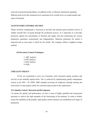 received, issued and closing balance. In addition to this, it indicates information regarding
different stock levels like minimum level, maximum level, reorder level, etc coded number and
name of materials.



2.8 INVENTORY CONTROL SECTION

Proper inventory management is necessary to provide and maintain good customer service. It
enables smooth flow of goods through the production process. It is important as it provides
protection against the uncertainties of demand and supply and also performing the various
production operations economically and independently. Materials purchased for month is
analyzed and an issue price is fixed for the month. The company follows weighted average
method.


       2.8.1Inventory Control Techniques

                  1. ABC Analysis
                  2.VSN Analysis
                  3. FSN Analysis
                  4. EOQ


2.9QUALITY POLICY

          UCAL are committed to serve our Customers with Consistent quality products and
services as per mutually agreed terms. This is achieved by implementing quality management
system as per ISO / TS 16949: 2002 standard involving all employees through training and
motivation to create quality culture for continual improvement in the organization

2.9.1 Quality Control / Research and Development
To ensure the quality and performance, we have a team of highly qualified and experienced
personals to achieve the high standards of the functioning of the products. In order to further
ensure the reliability of the product, rigid quality control measures are established at all stages of
production.



                                                 19
 