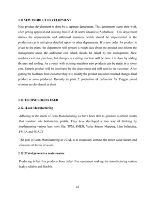 2.11NEW PRODUCT DEVELOPMENT

New product development is done by a separate department. This department starts their work
after getting approval and drawing from R & D centre situated at Ambathoor. This department
studies the requirements and additional resources which should be implemented in the
production cycle and gives detailed report to other departments. If a new order for product is
given to the plant, the department will prepare a rough idea about the product and inform the
management about the additional cost which should be raised by the management. New
machines will not purchase, but changes in existing machine will be done it is done by adding
fixtures and tooling. As a result with existing machines new products can be made in a lower
cost. Sample product will be developed by the department and will send to the customer. After
getting the feedback from customer they will modify the product and after required changes final
product is mass produced. Recently in plant 2 production of carburetor for Piaggio petrol
scooters are developed in plant




2.12 TECHNOLOGIES USED

2.12.1Lean Manufacturing

Adhering to the tenets of Lean Manufacturing we have been able to generate excellent results
that translate into bottom-line profits. They have developed a lean way of thinking by
implementing various lean tools like: TPM, SMED, Value Stream Mapping, Line balancing,
FMEA and 5S.ACT

The goal of Lean Manufacturing at UCAL is to essentially connect the entire value stream and
eliminate all forms of waste.

2.12.2Total preventive maintenance

Producing defect free products from defect free equipment making the manufacturing system
highly reliable and flexible.




                                              22
 
