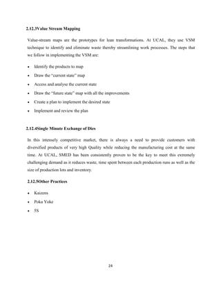 2.12.3Value Stream Mapping

Value-stream maps are the prototypes for lean transformations. At UCAL, they use VSM
technique to identify and eliminate waste thereby streamlining work processes. The steps that
we follow in implementing the VSM are:

    Identify the products to map

    Draw the “current state” map

    Access and analyse the current state

    Draw the “future state” map with all the improvements

    Create a plan to implement the desired state

    Implement and review the plan



2.12.4Single Minute Exchange of Dies

In this intensely competitive market, there is always a need to provide customers with
diversified products of very high Quality while reducing the manufacturing cost at the same
time. At UCAL, SMED has been consistently proven to be the key to meet this extremely
challenging demand as it reduces waste, time spent between each production runs as well as the
size of production lots and inventory.

2.12.5Other Practices

    Kaizens

    Poka Yoke

    5S




                                               24
 