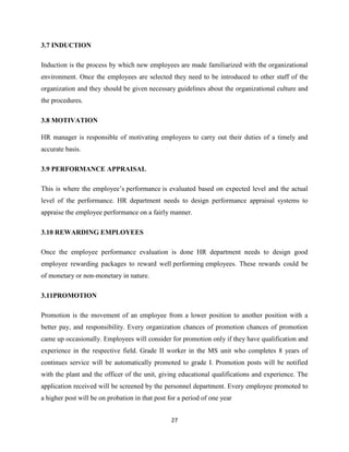 3.7 INDUCTION

Induction is the process by which new employees are made familiarized with the organizational
environment. Once the employees are selected they need to be introduced to other staff of the
organization and they should be given necessary guidelines about the organizational culture and
the procedures.

3.8 MOTIVATION

HR manager is responsible of motivating employees to carry out their duties of a timely and
accurate basis.

3.9 PERFORMANCE APPRAISAL

This is where the employee’s performance is evaluated based on expected level and the actual
level of the performance. HR department needs to design performance appraisal systems to
appraise the employee performance on a fairly manner.

3.10 REWARDING EMPLOYEES

Once the employee performance evaluation is done HR department needs to design good
employee rewarding packages to reward well performing employees. These rewards could be
of monetary or non-monetary in nature.

3.11PROMOTION

Promotion is the movement of an employee from a lower position to another position with a
better pay, and responsibility. Every organization chances of promotion chances of promotion
came up occasionally. Employees will consider for promotion only if they have qualification and
experience in the respective field. Grade II worker in the MS unit who completes 8 years of
continues service will be automatically promoted to grade I. Promotion posts will be notified
with the plant and the officer of the unit, giving educational qualifications and experience. The
application received will be screened by the personnel department. Every employee promoted to
a higher post will be on probation in that post for a period of one year


                                                 27
 