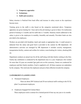 1. Temporary apprentice
           2. Technicians
           3. Staffs and executives

Salary structure is finalized from head office and increase in salary occurs as the experience
become more.

Training given to the staffs is also based on the categories mentioned above. Temporary
apprentice are given training for 1 hour and on the job training is given to them. For technicians
period of training is 2 months and for staffs that is 3 months. Statutory returns additional to the
salary is given to the employees in monthly, 6monthly and annually. Provident funds are also
provided to the employees.

Workers are provided with breakfast, lunch and snacks at appropriate time. A small amount is
deducted from the salary and good food is provided in the canteen by HR department. All
administrative activities are managed by HR department it includes security management,
transportation facility, canteen and welfare for workers, room booking for visitors, checking bills
etc.

Department conducts an annual tour for all the staff along with their family working in the firm.
Family day celebration is conducted by the department once in a year. Employees who worked
for more than 10 years are awarded 2gm gold coin on this ceremony. Games are conducted for
employees and their family members. Food is supplied to all. All these expenses are undertaken
by the company. This motivates the employees and gives them affection towards the company.



3.14WORKMEN CLASSIFICATION

        Permanent Employees:
                 There are about 200 Technical and 20 non technical staffs working in the UCAL
       plant 2 as permanent employees.


        Employees Engaged On Contract Basis:
       These employees work n contract for a limited period of time say one year or six months

                                                29
 