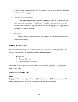 on specific terms and condition fixed by the company. They have no preference for future
        employment in the company.


        Temporary or seasonal worker:
                These workers are employed when the work load is more. On certain season due
        to the increase in demand, more work forces are needed to meet the production. In such
        cases temporary workers are engaged. The services of such employees are dispensed with
        as and when the need is satisfied


        Apprentices:
              Apprentices work for a period of one year as part of their training programmed as
        per apprenticeship Act



3.15 WAGE STRUCTURE

Basic wages for each category of workers are fixed as per agreement the management and the
workers representative. The items covering under wages are follows;

            Basic pay
            Dearness Allowance
            Variable Dearness Allowance

The worker are given specified amount as basic wage as per the agreement. The agreement is
valid for four years.

3.16WELFARE ACTIVITIES

Bonus
Employees who are drawing more than Rs.3500/- per mount are eligible for bonus almost all the
employees working here are eligible for bonus irrespective or casual worker.




                                               30
 