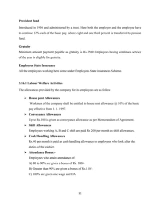 Provident fund

Introduced in 1956 and administered by a trust. Here both the employer and the employee have
to continue 12% each of the basic pay, where eight and one third percent is transferred to pension
fund.

Gratuity
Minimum amount payment payable as gratuity is Rs.3500 Employees having continues service
of the year is eligible for gratuity.

Employees State Insurance
All the employees working here come under Employees State insurances Scheme.


3.16.1 Labour Welfare Activities

The allowances provided by the company for its employees are as follow

     House pent Allowances
         Workmen of the company shall be entitled to house rent allowance @ 10% of the basic
        pay effective from 1. 1. 1997.
     Conveyance Allowances
        Up to Rs.100 is given as conveyance allowance as per Memorandum of Agreement.
     Shift Allowances
        Employees working A, B and C shift are paid Rs 200 per month as shift allowances.
     Cash Handling Allowances
        Rs.40 per month is paid as cash handling allowance to employees who look after the
        duties of the cashier.
     Attendance Bonus:-
        Employees who attain attendance of:
        A) 80 to 90% are given a bonus of Rs. 100/-
        B) Greater than 90% are given a bonus of Rs.110/-
        C) 100% are given one wage and DA




                                               31
 