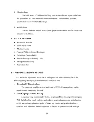  Housing Loan
             For small works of residential building such as extension are repair works loans
      are given to Rs. 1.5 lakes and a maximum amount of Rs.3 lakes can be given for
      construction of new residential buildings.


   Vehicle Loan
             For two wheelers amount Rs.40000 are given as vehicle loan and for officer loan
      amounts to Rs.1 lakhs.

3.17FRINGE BENEFITS

   Retirement Benefits
   Death Relief Fund
   Medical Facility
   Financial Aid to prolonged Treatment
   Subsidized Canteen facility
   Interest Subsidy for Housing Loan
   Transportation Facility
   Recreation club



3.17 PERSONNEL RECORD KEEPING

   UCAL maintains a personnel record for its employees. It is a file consisting for all the
  details regarding the employee and all the data relevant to him
     Recording Of The Attendance
            The electronic punching system is adopted in UCAL. Every employee had to
     punch the card on entering the work.
     Time Keeping And Time Booking
            A separate wing is concerned with time keeping and time booking in the company.
     With the help of the punch card this section keeps an attendance register. Main function
     of this section is attendance recording of leave, late coming, early going lost hours,
     overtime, shift allowance, loosed wages due to absence, wages due to work holidays.


                                              32
 