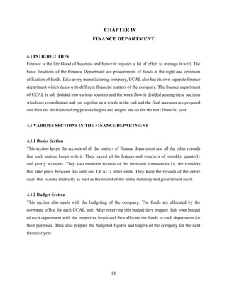 CHAPTER IV
                                      FINANCE DEPARTMENT


4.1 INTRODUCTION
Finance is the life blood of business and hence it requires a lot of effort to manage it well. The
basic functions of the Finance Department are procurement of funds at the right and optimum
utilization of funds. Like every manufacturing company, UCAL also has its own separate finance
department which deals with different financial matters of the company. The finance department
of UCAL is sub divided into various sections and the work flow is divided among these sections
which are consolidated and put together as a whole at the end and the final accounts are prepared
and then the decision making process begins and targets are set for the next financial year.


4.1 VARIOUS SECTIONS IN THE FINANCE DEPARTMENT


4.1.1 Books Section
This section keeps the records of all the matters of finance department and all the other records
that each section keeps with it. They record all the ledgers and vouchers of monthly, quarterly
and yearly accounts. They also maintain records of the inter-unit transactions i.e. the transfers
that take place between this unit and UCAL’s other units. They keep the records of the entire
audit that is done internally as well as the record of the entire statutory and government audit.


4.1.2 Budget Section
This section also deals with the budgeting of the company. The funds are allocated by the
corporate office for each UCAL unit. After receiving this budget they prepare their own budget
of each department with the respective heads and then allocate the funds to each department for
their purposes. They also prepare the budgeted figures and targets of the company for the next
financial year.




                                                 33
 
