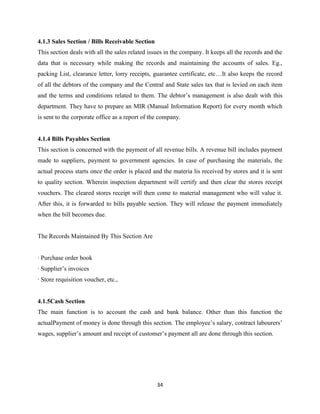 4.1.3 Sales Section / Bills Receivable Section
This section deals with all the sales related issues in the company. It keeps all the records and the
data that is necessary while making the records and maintaining the accounts of sales. Eg.,
packing List, clearance letter, lorry receipts, guarantee certificate, etc…It also keeps the record
of all the debtors of the company and the Central and State sales tax that is levied on each item
and the terms and conditions related to them. The debtor’s management is also dealt with this
department. They have to prepare an MIR (Manual Information Report) for every month which
is sent to the corporate office as a report of the company.


4.1.4 Bills Payables Section
This section is concerned with the payment of all revenue bills. A revenue bill includes payment
made to suppliers, payment to government agencies. In case of purchasing the materials, the
actual process starts once the order is placed and the materia lis received by stores and it is sent
to quality section. Wherein inspection department will certify and then clear the stores receipt
vouchers. The cleared stores receipt will then come to material management who will value it.
After this, it is forwarded to bills payable section. They will release the payment immediately
when the bill becomes due.


The Records Maintained By This Section Are


· Purchase order book
· Supplier’s invoices
· Store requisition voucher, etc.,


4.1.5Cash Section
The main function is to account the cash and bank balance. Other than this function the
actualPayment of money is done through this section. The employee’s salary, contract labourers’
wages, supplier’s amount and receipt of customer’s payment all are done through this section.




                                                 34
 