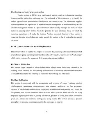 4.1.6 Costing and material account section
          Costing section in UCAL is an part integral section which co-ordinates various other
departments like production, marketing, etc.. The main task of this department is to classify the
various types of costs, accumulation of assignment and control of cost. The information supplied
by this department has a great deal of importance to the management in decision making. By cost
splits the management will be in a position to know where exactly wastages are more, or which
method is causing runoff profits etc,.It also prepares the cost estimates, based on which the
marketing department will make the bidding. Another important function of this section is
preparing the price stock ledger and major task of this section is that it looks after the capital
payments.


4.1.6.1 Types of Software for Accounting Procedure

The software which is used for the purpose of accounts they use Tally software of 7.1 version which
covers all recent updates accounting standards and also tally software of 7.1 version covers VAT concept
which marks very easy for company to fill the tax according rules and regulation.


4.1.7 Works Bill Section
This section keeps a record of all the infrastructure related issues. They keep a record of the
building, roads, furniture and the township related matters. It also keeps a record of the work that
is needed to be done for the company as well as for the township and other areas.


4.1.8 Pay-Roll Section
This section is concerned with the computation and payment of wages / salaries, medical
reimbursement, conveyance reimbursement, tour advance settlement, air fare settlement,
payment of medical expenses of retired employees, provident fund and gratuity, etc,. Hence for
this purpose, this section maintains Master Records which consists details of each and every
employee regarding their date of joining, leave taken, payment of salary, loan taken, allowances
given, etc., which are monitored and updated every month. This section ensures a pleasant
atmosphere by ensuring accurate payment to the employees in order to




                                                    35
 