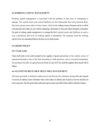 4.4 WORKING CAPITAL MANAGEMENT

Working capital management is concerned with the problem of that arise in attempting to
manage. The current assets and current liabilities are the relationship that exists between them.
The term current assets refers to those assets, which in the ordinary course of business can be or will be
converted into cash within one year without undergoing a diminution in value and without disruption of operation.
The goal of working capital management is to manage the firm’s current assets and liabilities in such a
way a satisfactory that level of working capital is maintained. The company avail the working
capital from the nationalized Bank in the form of over draft account.


4.5 CREDIT POLICY

4.5.1 Trade credit

Trade credit refers to the credit extended by the suppliers of goods and services in the normal course of
transaction/business/ sale of the firm according to trade practices; cash is not paid immediately
for purchases but after an agreed period of time. In case of UCAL credit the suppliers allow period with in
30days.

4.6 ACCCOUNTS RECIVABLE/ RECIVABLE MANAGEMENT

The term receivable is defined as debt owes to the firm by the customers arising from sale of goods
or services on ordinary course of business when a firm makes an ordinary sale of goods or services and does not
receive payment. The firm grants trade credit and create accounts receivable which could be collected in feature.




                                                        37
 