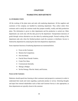 CHAPTERV

                             MARKETING DEPARTMENT

5.1 INTRODUCTION

All the working of the plant starts and ends with marketing department. All the suppliers and
customers of the company are handled by marketing department. They collect orders from
customers and to satisfy the customer needs they prepare monthly, weekly and daily production
plans. The information is given to other departments and the production is carried out. Other
departments can work only with the data given by the department. Transportation decisions of
goods through various alternatives are also taken by marketing people. Normal working of this
department ends only when the finished products reach the customer or distributor. Invoice is
finalized by department by analysing the data from dispatch/tax department.

Some important functions of marketing department are mentioned below.

               Focus on the Customer.
               Monitor the Competition.
               Own the Brand.
               Find & Direct Outside Vendors.
               Create New Ideas.
               Communicate Internally.
               Manage a Budget.
               Set the Strategy, Plan the Attack, and Execute.

Focus on the Customer.

Marketers should spend time listening to their customers (and prospective customers) in order to
understand their needs and wants regarding a particular product or service. Soliciting thoughts
and input from internal stakeholders such as Sales and Customer Service is also appropriate, as
these departments are typically closest to the customer.




                                                39
 