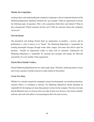 Monitor the Competition.

Learning about, and understanding the competitive landscape is also an important function of the
Marketing Department. Marketers should be the “go to people” within an organization to answer
the following types of questions: Who is the competition (both direct and indirect)? What do
they communicate? Which customers do they serve? Why do customers choose the competitor
versus you?

Own the Brand.

The perceptions and feelings formed about an organization, its products / services, and its
performance is what is known as its “brand.” The Marketing Department is responsible for
creating meaningful messages through words, ideas, images, and names that deliver upon the
promises / benefits an organization wishes to make with its customers. Furthermore, the
Marketing Department is responsible for ensuring that messages and images are delivered
consistently, by every member of the organization.

Find & Direct Outside Vendors.

Internal Marketing Departments do not create magic alone. Therefore, marketing needs to source
and oversee a group of outside resources to make market for the product.

Create New Ideas.

Whether it is customer acquisition campaigns, keep-in-touch programs, new product promotions,
retention efforts, or something in between, the Marketing Department should ultimately be
responsible for developing new ideas that generate revenue for the company. This does not mean
that the Marketers have to come up with every idea on their own; however, they need to identify,
cultivate, and work with others to execute programs that will create revenue.




                                               40
 