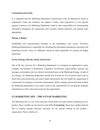 Communicate Internally.

It is important that the Marketing Department communicates with all departments inside an
organization. Since any employee can support a brand, value proposition or even specific
program initiatives, the Marketing Department needs to take responsibility for disseminating
information throughout the organization (this includes internal education and training when
appropriate).

Manage a Budget.

Establishing and communicating messages to the marketplace costs money. Therefore,
Marketing Departments is responsible for estimating the anticipated expenditures associated with
marketing activities. Once set, Marketers should be held responsible for meeting all budget
projections.

Set the Strategy, Plan the Attack, and Execute.

One of the key activities for a Marketing Department is to integrate an organization’s goals,
strengths, and channels of distribution, competitive environment, target markets, pricing, core
messages, and products into one cohesive document known as the Marketing Strategy. As part of
the strategy, the Marketing Department should also develop the list of tactical ideas such as
direct mail, print advertising, and search engine optimization that will enable the organization to
communicate its message to customers and prospects. With a strategy and tactical ideas in hand,
the Marketing Department is now ready to take on the responsibility of executing the programs
and initiatives to drive sales and revenue for the organization.


5.2 MARKETING MIX – THE 4 P’S OF MARKETING

The Marketing mix is a set of four decisions which need to be taken before launching any new
product. These variables are also known as the 4 P’s of marketing. These four variables help the
firm in making strategic decisions necessary for the smooth running of any product /
organization. These variables are



                                                 41
 