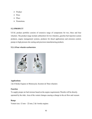  Product
    Price
    Place
    Promotions



5.2.1PRODUCT

UCAL product portfolio consists of extensive range of components for two, three and four
wheelers. The product range include carburettors for two wheelers, gasoline fuel injection system
products, engine management systems, products for diesel applications and emission control,
pumps to high pressure die casting and precision manufacturing products.

5.2.1.1Four wheeler-carburetors




Applications
2 & 4 Stroke Engines in Motorcycle, Scooters & Three wheelers

Function
To supply proper air-fuel mixture based on the engine requirements Throttle will be directly
operated by the rider. Area of the venturi changes causing a change in the air flow and vacuum

Range
Venturi size: 12 mm – 22 mm, 2 & 4 stroke engines


                                               42
 