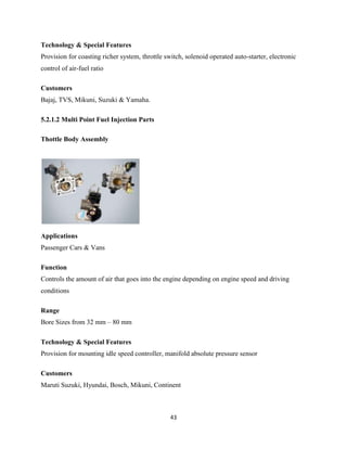 Technology & Special Features
Provision for coasting richer system, throttle switch, solenoid operated auto-starter, electronic
control of air-fuel ratio

Customers
Bajaj, TVS, Mikuni, Suzuki & Yamaha.

5.2.1.2 Multi Point Fuel Injection Parts

Thottle Body Assembly




Applications
Passenger Cars & Vans

Function
Controls the amount of air that goes into the engine depending on engine speed and driving
conditions

Range
Bore Sizes from 32 mm – 80 mm

Technology & Special Features
Provision for mounting idle speed controller, manifold absolute pressure sensor

Customers
Maruti Suzuki, Hyundai, Bosch, Mikuni, Continent



                                                 43
 