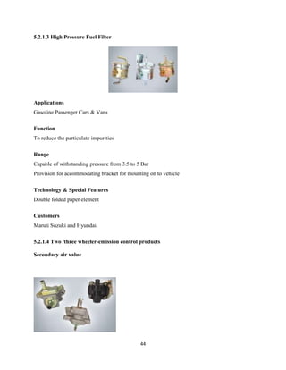 5.2.1.3 High Pressure Fuel Filter




Applications
Gasoline Passenger Cars & Vans

Function
To reduce the particulate impurities

Range
Capable of withstanding pressure from 3.5 to 5 Bar
Provision for accommodating bracket for mounting on to vehicle

Technology & Special Features
Double folded paper element

Customers
Maruti Suzuki and Hyundai.

5.2.1.4 Two /three wheeler-emission control products

Secondary air value




                                              44
 