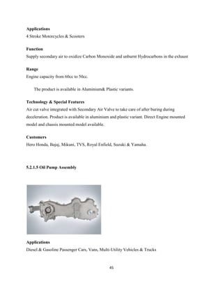 Applications
4 Stroke Motorcycles & Scooters

Function
Supply secondary air to oxidize Carbon Monoxide and unburnt Hydrocarbons in the exhaust

Range
Engine capacity from 60cc to 50cc.

    The product is available in Aluminium& Plastic variants.

Technology & Special Features
Air cut valve integrated with Secondary Air Valve to take care of after buring during
deceleration. Product is available in aluminium and plastic variant. Direct Engine mounted
model and chassis mounted model available.

Customers
Hero Honda, Bajaj, Mikuni, TVS, Royal Enfield, Suzuki & Yamaha.




5.2.1.5 Oil Pump Assembly




Applications
Diesel & Gasoline Passenger Cars, Vans, Multi-Utility Vehicles & Trucks



                                               45
 