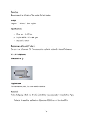 Function
To provide oil to all parts of the engine for lubrication

Range
Engine CC: 1litre - 3 litres engines.

Specifications

        Flow rate : 8 - 15 lpm
        Engine RPM : 500-1000 rpm
        Pressure :2-3 bar

Technology & Special Features
Gerotor type oil pumps. Oil Pump assembly available with and without Chain cover

5.2.1.6 Fuel pumps

Piston driven fp




Applications
2 stroke Motorcycles, Scooters and 3 wheelers

Function
Piston fuel pump which can develop up to 10bar pressure at a flow rate of about 7lpm.

    Suitable for gasoline applications More than 1000 hours of functional life




                                                  46
 