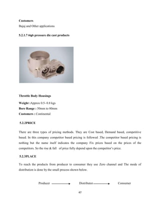 Customers
Bajaj and Other applications

5.2.1.7 High pressure die cast products




Throttle Body Housings

Weight :Approx 0.5- 0.8 kgs
Bore Range : 50mm to 80mm
Customers : Continental

5.2.2PRICE

There are three types of pricing methods. They are Cost based, Demand based, competitive
based. In this company competitor based pricing is followed .The competitor based pricing is
nothing but the name itself indicates the company Fix prices based on the prices of the
competitors. So the rise & fall of price fully depend upon the competitor’s price.

5.2.3PLACE

To reach the products from producer to consumer they use Zero channel and The mode of
distribution is done by the small process shown below.



               Producer                         Distributor                    Consumer

                                               47
 