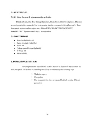 5.2.4 PROMOTION

5.2.4.1 Advertisement & sales promotion activities

      The advertisement is done through Seminars, Tradeshows at their work places. The sales
promotion activities are carried out by arranging training programs in their plant and by direct
interaction with their client, agent, they follow PMC(PROJECT MANAGEMENT
CONSULTANT S) to attract all the A, A+ customers.

5.3 COMPETITORS

        Auto line industries ltd
        Banco products (India) ltd
        Bosch ltd
        Federal-mogulGoetze (India) ltd
        IP Rings ltd
        Karmobils ltd



5.4MARKETING RESEARCH

               Marketing researches are conducted to check the flow of products to the customers and
their perception .The Method of conducting this activity is done through the following ways

                              Marketing surveys
                              Case studies
                              Day to day activities likes surveys and feedback carrying different
                                 parameters.




                                                   48
 