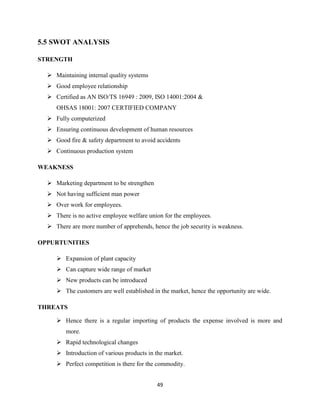 5.5 SWOT ANALYSIS

STRENGTH

   Maintaining internal quality systems
   Good employee relationship
   Certified as AN ISO/TS 16949 : 2009, ISO 14001:2004 &
     OHSAS 18001: 2007 CERTIFIED COMPANY
   Fully computerized
   Ensuring continuous development of human resources
   Good fire & safety department to avoid accidents
   Continuous production system

WEAKNESS

   Marketing department to be strengthen
   Not having sufficient man power
   Over work for employees.
   There is no active employee welfare union for the employees.
   There are more number of apprehends, hence the job security is weakness.

OPPURTUNITIES

      Expansion of plant capacity
      Can capture wide range of market
      New products can be introduced
      The customers are well established in the market, hence the opportunity are wide.

THREATS

      Hence there is a regular importing of products the expense involved is more and
         more.
      Rapid technological changes
      Introduction of various products in the market.
      Perfect competition is there for the commodity.


                                            49
 