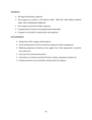 FINDINGS

    360 degree performance appraisal
    The company has certifies as AN ISO/TS 16949 : 2009, ISO 14001:2004 & OHSAS
      18001: 2007 CERTIFIED COMPANY
    The company has plans for further expansion
    Computerization resulted in inter departmental relationship
    Company is in the path of modernization and expansion

SUGGESTIONS

     Product line of the company should improve
     Good communication must be set between employees and the management.
     Marketing department should get more support from other departments to perform
        more effectively.
     Look more into international markets
     Concentrate on expansion and diversification of plant, equipments, products etc.
     Product promotion activity should be introduced by the company




                                           50
 