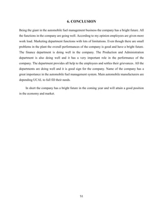 6. CONCLUSION

Being the giant in the automobile fuel management business the company has a bright future. All
the functions in the company are going well. According to my opinion employees are given more
work load. Marketing department functions with lots of limitations. Even though there are small
problems in the plant the overall performances of the company is good and have a bright future.
The finance department is doing well in the company. The Production and Administration
department is also doing well and it has a very important role in the performance of the
company. The department provides all help to the employees and settles their grievances. All the
departments are doing well and it is good sign for the company. Name of the company has a
great importance in the automobile fuel management system. Main automobile manufacturers are
depending UCAL to full fill their needs.

     In short the company has a bright future in the coming year and will attain a good position
in the economy and market.




                                              51
 
