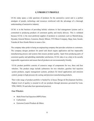 1.3 PRODUCT PROFILE

UCAL today spans a wide spectrum of products for the automotive sector and is a perfect
amalgam of people, technology and resources reinforced with the advantage of a thorough
understanding of automotive industry

UCAL is in the business of providing holistic solutions in fuel management systems and is
committed to producing products of consistent quality and timely delivery. This is validated
because UCAL is the most preferred supplier of products to customers such as MarutiUdyog,
Hyundai, General Motors, Cummins, Bosch, Mikuni, TVS Motor Company, Bajaj Auto, Suzuki,
Yamaha & Hero Honda Motors to name a few.

The company takes pride in being an engineering company that provides solutions to customers.
The company designs products for petrol and diesel engine application and has impeccable
manufacturing process and systems that ensures product quality. Apart from producing parts of
consistent quality and upholding stakeholder satisfaction, UCAL takes it as a duty to be socially
responsible organization and ensure that all products are environmentally friendly.

UCAL product portfolio consists of extensive range of components for two, three and four
wheelers. The product range include carburetors for two wheelers, gasoline fuel injection
system products, engine management systems, products for diesel applications and emission
control, pumps to high pressure die casting and precision manufacturing products.

Their wide range of product portfolio is backed by in-house Design & Development facilities.
Highest level of quality is ensured in all our products through processes governed by Lean,
TPM, SMED, 5S and other best operational practices

Four Wheelers


       Multi Point Fuel Injection (MPFI) Parts
       Carburettors
       Emission Control Products & Others




                                                 8
 