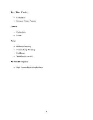 Two / Three Wheelers


        Carburettors
        Emission Control Products


Gensets


        Carburettors
        Pumps


Pumps


        Oil Pump Assembly
        Vacuum Pump Assembly
        Fuel Pumps
        Water Pump Assembly


Machined Component


        High Pressure Die Casting Products




                                             9
 
