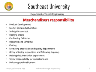 Southeast University
Department of Textile Engineering

Merchandisers responsibility
•
•
•
•
•
•
•
•
•
•
•
•

Product Development
Market and product Analysis
Selling the concept
Booking orders
Confirming Deliveries
Designing and Sampling
Costing
Mediating production and quality departments
Giving shipping instructions and following shipping,
Helping documentation department
Taking responsibility for inspections and
Following up the shipment.

Saturday, December 28, 2013

Production Planning & Merchandising

10

 