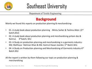 Southeast University
Department of Textile Engineering

Background
Mainly we found this reports on production planning & merchandising•
•
•
•

01. A study book about production planning -Mintu Sarker & Taslima Akter. (3rd
batch,SEU)
02. A study book about production planning and merchandising-pritam das &
Kamrul, 4thbatch, SEU
03. A Study on production planning and merchandizing in a garments industryMd. Mahfuzur Rahman Khan & Md. Kamrul Hasan Joarder, 5th Batch.SEU.
04. A Study on Production planning and Merchandising of Garments industry-6th
Batch.SEU

All the report is written by them following our topic on production planning &
merchandising
Saturday, December 28, 2013

Production Planning & Merchandising

11

 