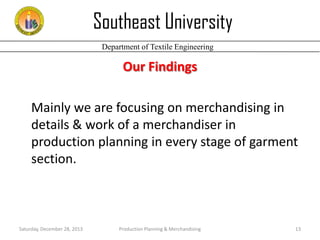 Southeast University
Department of Textile Engineering

Our Findings
Mainly we are focusing on merchandising in
details & work of a merchandiser in
production planning in every stage of garment
section.

Saturday, December 28, 2013

Production Planning & Merchandising

13

 