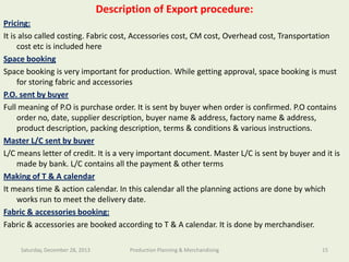 Description of Export procedure:

Southeast University

Pricing:
It is also called costing. Fabric cost, Accessories cost, CM cost, Overhead cost, Transportation
cost etc is included here
Department of Textile Engineering
Space booking
Space booking is very important for production. While getting approval, space booking is must
for storing fabric and accessories
P.O. sent by buyer
Full meaning of P.O is purchase order. It is sent by buyer when order is confirmed. P.O contains
order no, date, supplier description, buyer name & address, factory name & address,
product description, packing description, terms & conditions & various instructions.
Master L/C sent by buyer
L/C means letter of credit. It is a very important document. Master L/C is sent by buyer and it is
made by bank. L/C contains all the payment & other terms
Making of T & A calendar
It means time & action calendar. In this calendar all the planning actions are done by which
works run to meet the delivery date.
Fabric & accessories booking:
Fabric & accessories are booked according to T & A calendar. It is done by merchandiser.
Saturday, December 28, 2013

Production Planning & Merchandising

15

 