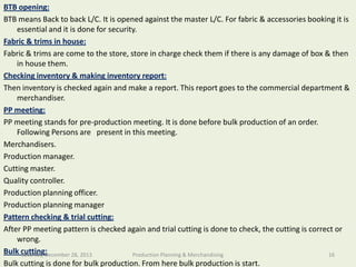 BTB opening:
BTB means Back to back L/C. It is opened against the master L/C. For fabric & accessories booking it is
essential and it is done for security.
Fabric & trims in house:
Department charge check them if there is any damage of box & then
Fabric & trims are come to the store, store in of Textile Engineering
in house them.
Checking inventory & making inventory report:
Then inventory is checked again and make a report. This report goes to the commercial department &
merchandiser.
PP meeting:
PP meeting stands for pre-production meeting. It is done before bulk production of an order.
Following Persons are present in this meeting.
Merchandisers.
Production manager.
Cutting master.
Quality controller.
Production planning officer.
Production planning manager
Pattern checking & trial cutting:
After PP meeting pattern is checked again and trial cutting is done to check, the cutting is correct or
wrong.
Bulk cutting:
Saturday, December 28, 2013
Production Planning & Merchandising
16
Bulk cutting is done for bulk production. From here bulk production is start.

Southeast University

 