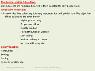 Numbering, sorting & bundling:
Cutting pieces are numbered, sorted & then bundled for easy production.
Production line set up:
It is also called line balancing. It is veryof Textile Engineeringproduction. The objectives
Department important for bulk
of line balancing are given below:
Higher productivity
Proper work flow
Quality product
Fair distribution of workers
Cost savings
In-time delivery to buyer
Increase efficiency etc.
Bulk Production:
It includes:
Sewing
Ironing
In-line inspection etc.

Southeast University

Saturday, December 28, 2013

Production Planning & Merchandising

17

 
