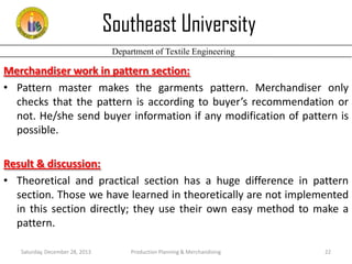 Southeast University
Department of Textile Engineering

Merchandiser work in pattern section:
• Pattern master makes the garments pattern. Merchandiser only
checks that the pattern is according to buyer’s recommendation or
not. He/she send buyer information if any modification of pattern is
possible.
Result & discussion:
• Theoretical and practical section has a huge difference in pattern
section. Those we have learned in theoretically are not implemented
in this section directly; they use their own easy method to make a
pattern.
Saturday, December 28, 2013

Production Planning & Merchandising

22

 