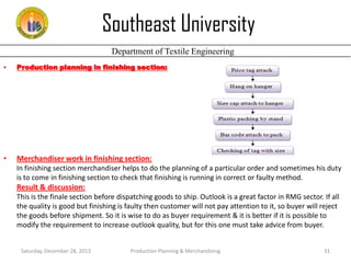 Southeast University
Department of Textile Engineering
•

Production planning in finishing section:

•

Merchandiser work in finishing section:
In finishing section merchandiser helps to do the planning of a particular order and sometimes his duty
is to come in finishing section to check that finishing is running in correct or faulty method.

Result & discussion:
This is the finale section before dispatching goods to ship. Outlook is a great factor in RMG sector. If all
the quality is good but finishing is faulty then customer will not pay attention to it, so buyer will reject
the goods before shipment. So it is wise to do as buyer requirement & it is better if it is possible to
modify the requirement to increase outlook quality, but for this one must take advice from buyer.
Saturday, December 28, 2013

Production Planning & Merchandising

31

 