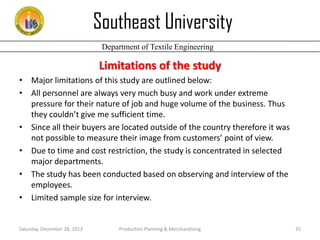 Southeast University
Department of Textile Engineering

Limitations of the study
• Major limitations of this study are outlined below:
• All personnel are always very much busy and work under extreme
pressure for their nature of job and huge volume of the business. Thus
they couldn’t give me sufficient time.
• Since all their buyers are located outside of the country therefore it was
not possible to measure their image from customers’ point of view.
• Due to time and cost restriction, the study is concentrated in selected
major departments.
• The study has been conducted based on observing and interview of the
employees.
• Limited sample size for interview.

Saturday, December 28, 2013

Production Planning & Merchandising

35

 