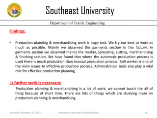 Southeast University
Department of Textile Engineering

Findings:
•

Production planning & merchandising work is huge task. We try our best to work as
much as possible. Mainly we observed the garments section in the factory. In
garments section we observed mainly the marker, spreading, cutting, merchandising
& finishing section. We have found that where the automatic production process is
used there is much production than manual production process. Skill worker is one of
the main issues to effective production process. Administrative tools also play a vital
role for effective production planning.

Is further work is necessary:
Production planning & merchandising is a lot of work, we cannot touch the all of
thing because of short time. There are lots of things which are studying more on
production planning & merchandising.

Saturday, December 28, 2013

Production Planning & Merchandising

36

 