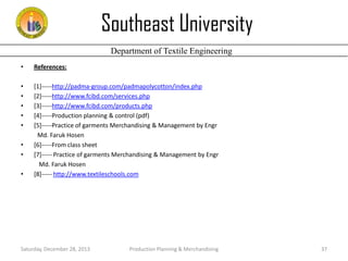 Southeast University
Department of Textile Engineering
•

References:

•
•
•
•
•

[1]-----http://padma-group.com/padmapolycotton/index.php
[2]-----http://www.fcibd.com/services.php
[3]-----http://www.fcibd.com/products.php
[4]-----Production planning & control (pdf)
[5]-----Practice of garments Merchandising & Management by Engr
Md. Faruk Hosen
[6]-----From class sheet
[7]----- Practice of garments Merchandising & Management by Engr
Md. Faruk Hosen
[8]----- http://www.textileschools.com

•
•
•

Saturday, December 28, 2013

Production Planning & Merchandising

37

 