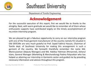 Southeast University
Department of Textile Engineering

Acknowledgement
For the successful execution of this report, first we would like to thanks to the
almighty. Next, with warm gratitude we would like to remember all of them whose
enthusiastic supports have contributed largely on the timely accomplishment of
my entire internship program.
We are pleased to get a fabulous opportunity to carry on our internship program
with one of the finest garment manufacturer of the country namely FCI situated in
Old DEPZ.We are very much grateful to Prof. Sayed Fakhrul Hassan, Chairman of
Textile dept. of Southeast University for making this arrangement in such a
garment of the country. We herewith thankfully remember the name Md.
Moniruzzaman (Deputy Manager) and Md. Habibur Rahman (Personnel), Azharul
Islam, General Manager (Marketing & Merchandising) Padma Polycotton who has
helped us attaining our internship in Garments sector and guided me by providing
necessary information and advices throughout this program.
Saturday, December 28, 2013

Production Planning & Merchandising

4

 